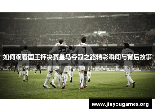 如何观看国王杯决赛皇马夺冠之路精彩瞬间与背后故事