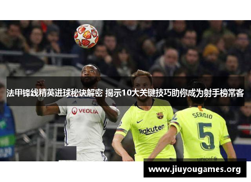 法甲锋线精英进球秘诀解密 揭示10大关键技巧助你成为射手榜常客