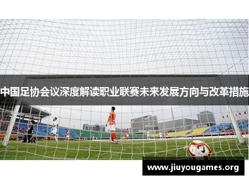 中国足协会议深度解读职业联赛未来发展方向与改革措施