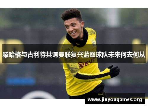 滕哈格与古利特共谋曼联复兴蓝图球队未来何去何从