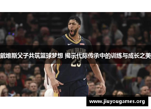 戴维斯父子共筑篮球梦想 揭示代际传承中的训练与成长之美