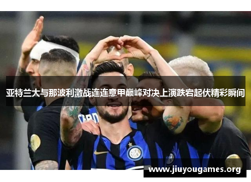 亚特兰大与那波利激战连连意甲巅峰对决上演跌宕起伏精彩瞬间
