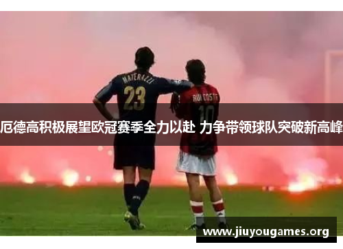 厄德高积极展望欧冠赛季全力以赴 力争带领球队突破新高峰