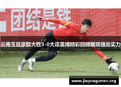 云南玉昆豪取大胜3-0大连英博精彩回顾展现强劲实力