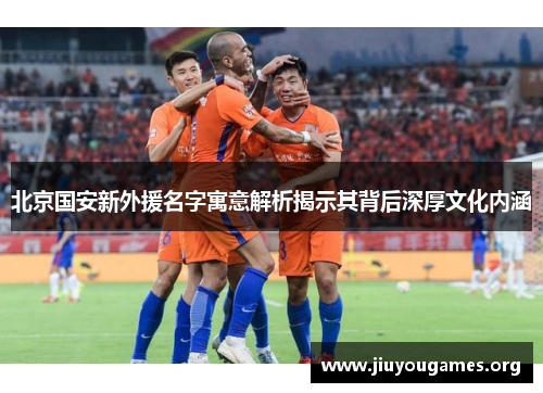 北京国安新外援名字寓意解析揭示其背后深厚文化内涵