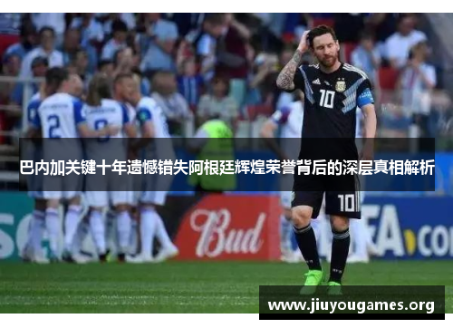 巴内加关键十年遗憾错失阿根廷辉煌荣誉背后的深层真相解析