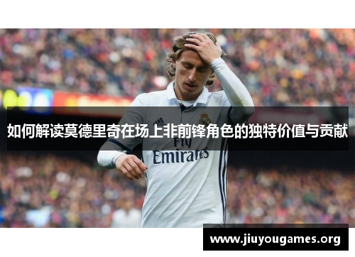 如何解读莫德里奇在场上非前锋角色的独特价值与贡献