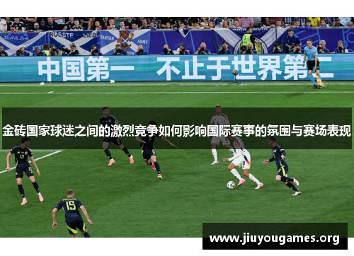 金砖国家球迷之间的激烈竞争如何影响国际赛事的氛围与赛场表现