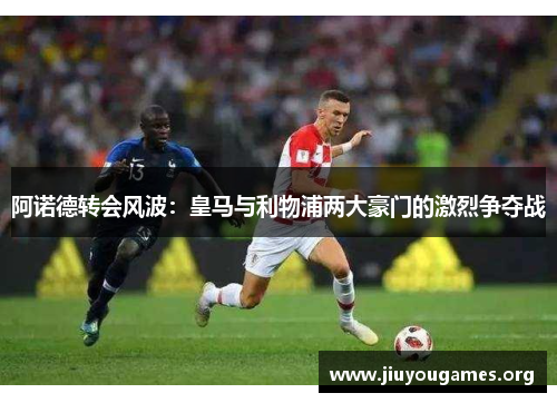 阿诺德转会风波：皇马与利物浦两大豪门的激烈争夺战