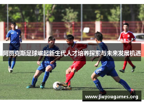 阿贾克斯足球崛起新生代人才培养探索与未来发展机遇
