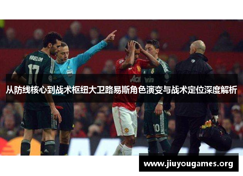 从防线核心到战术枢纽大卫路易斯角色演变与战术定位深度解析