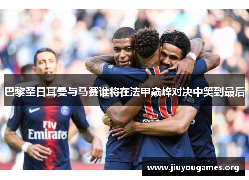巴黎圣日耳曼与马赛谁将在法甲巅峰对决中笑到最后